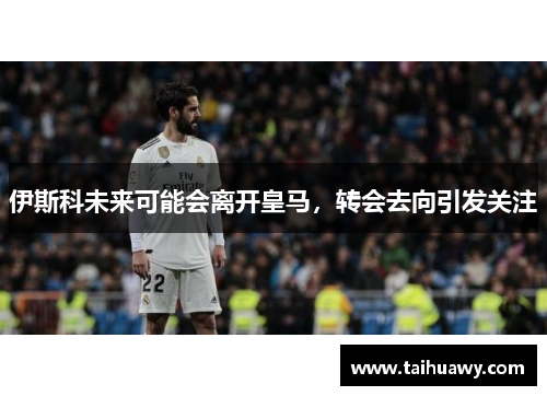 伊斯科未来可能会离开皇马，转会去向引发关注